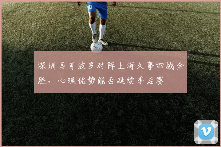 深圳马可波罗对阵上海久事四战全胜，心理优势能否延续季后赛