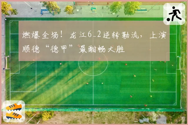燃爆全场!龙江6_2逆转勒流,上演顺德“德甲”最酣畅大胜