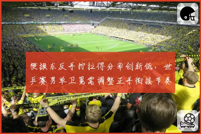 樊振东反手拧拉得分率创新低,世乒赛男单卫冕需调整正手衔接节奏