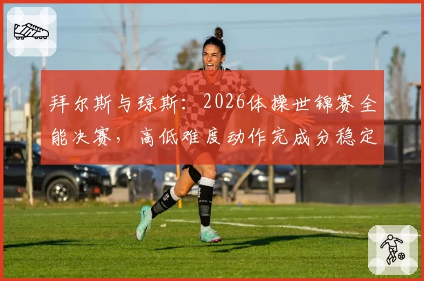 拜尔斯与琼斯：2026体操世锦赛全能决赛，高低难度动作完成分稳定性研究