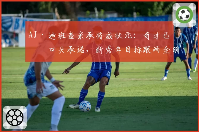AJ·迪班查亲承将成状元:奇才已有口头承诺,新秀年目标跟两全明星学东西
