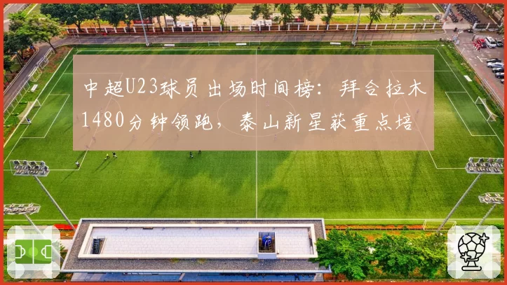 中超U23球员出场时间榜:拜合拉木1480分钟领跑,泰山新星获重点培养