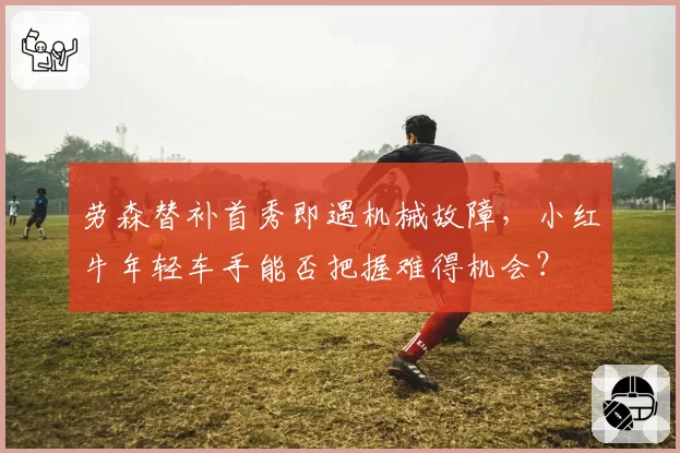 劳森替补首秀即遇机械故障,小红牛年轻车手能否把握难得机会?