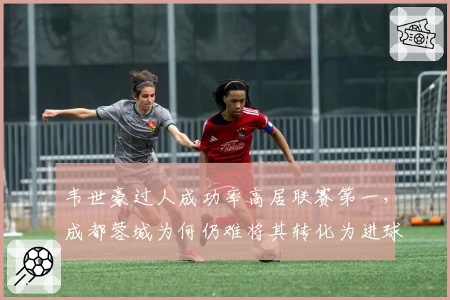 韦世豪过人成功率高居联赛第一，成都蓉城为何仍难将其转化为进球？
