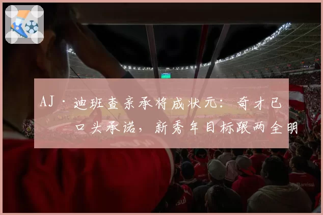 AJ·迪班查亲承将成状元:奇才已有口头承诺,新秀年目标跟两全明星学东西