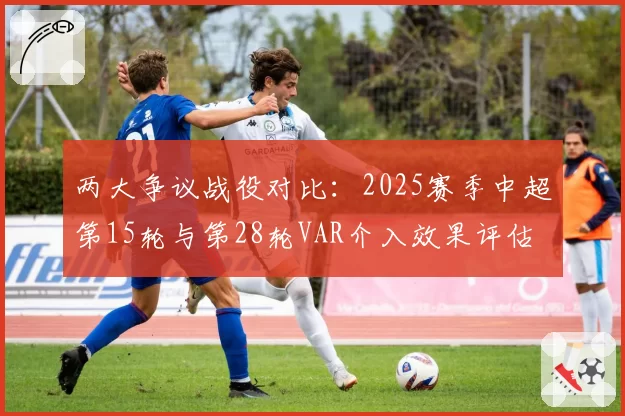 两大争议战役对比:2025赛季中超第15轮与第28轮VAR介入效果评估