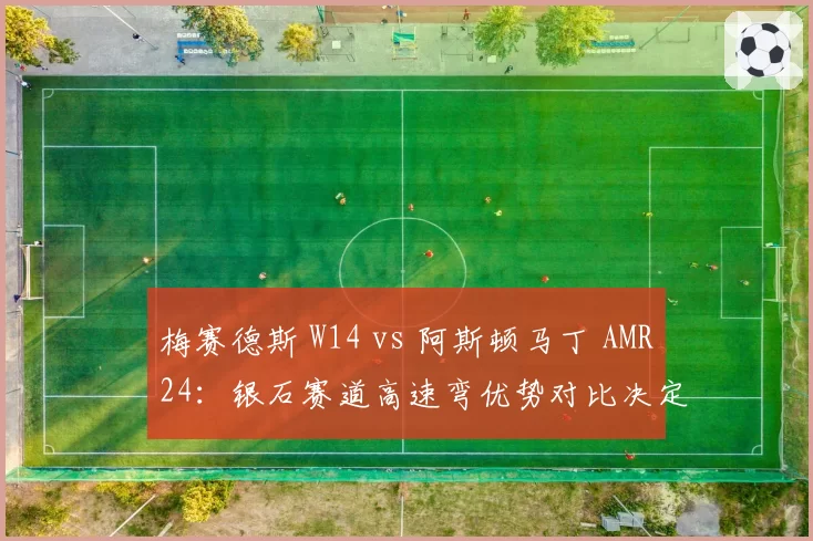 梅赛德斯 W14 vs 阿斯顿马丁 AMR24：银石赛道高速弯优势对比决定英国站胜负