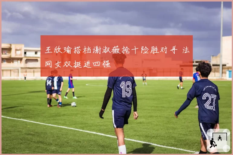 王欣瑜搭档谢淑薇抢十险胜对手 法网女双挺进四强