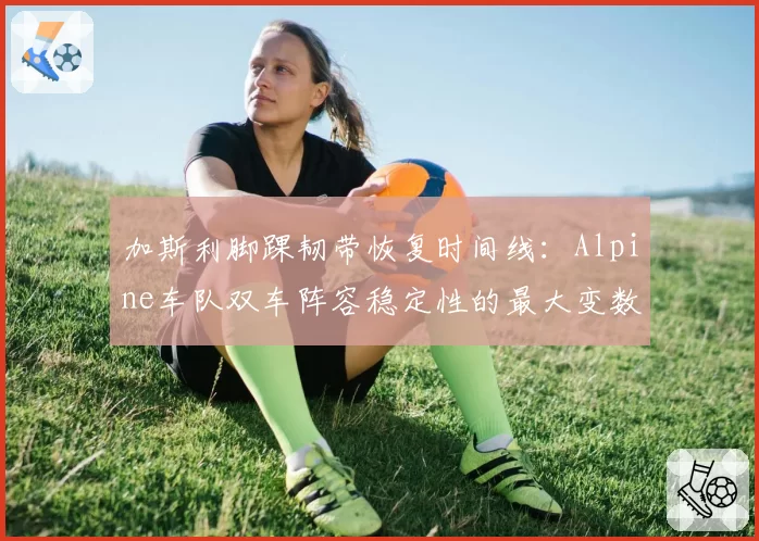 加斯利脚踝韧带恢复时间线:Alpine车队双车阵容稳定性的最大变数
