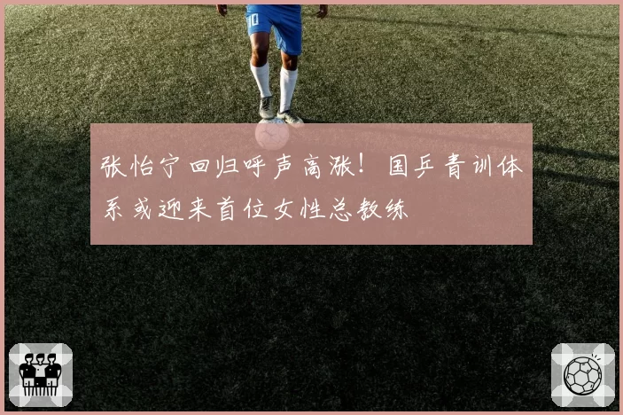 张怡宁回归呼声高涨！国乒青训体系或迎来首位女性总教练