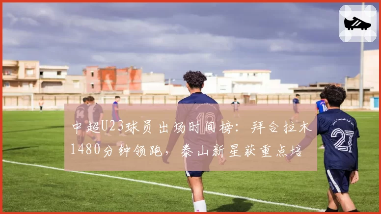 中超U23球员出场时间榜:拜合拉木1480分钟领跑,泰山新星获重点培养