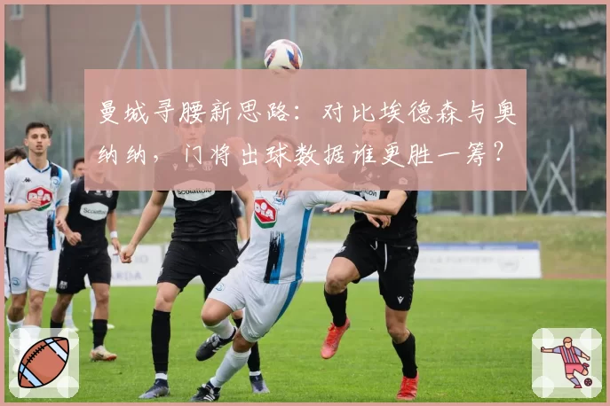 曼城寻腰新思路：对比埃德森与奥纳纳，门将出球数据谁更胜一筹？