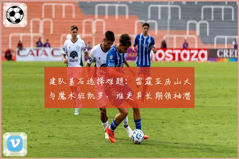 建队基石选择难题:雷霆亚历山大与魔术班凯罗,谁更具长期领袖潜质?