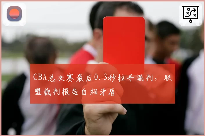 CBA总决赛最后0.3秒拉手漏判,联盟裁判报告自相矛盾
