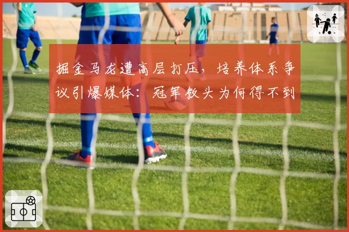 掘金马龙遭高层打压,培养体系争议引爆媒体:冠军教头为何得不到支持