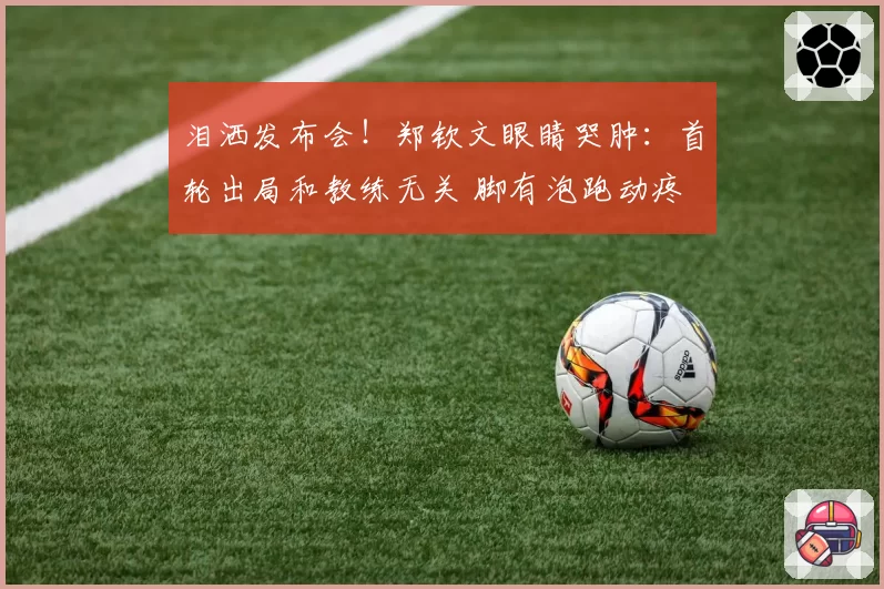 泪洒发布会！郑钦文眼睛哭肿：首轮出局和教练无关 脚有泡跑动疼