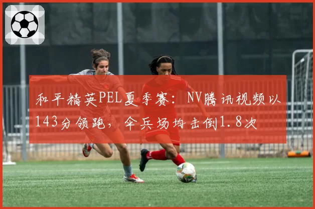和平精英PEL夏季赛:NV腾讯视频以143分领跑,伞兵场均击倒1.8次