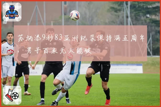 苏炳添9秒83亚洲纪录保持满五周年,男子百米无人能破