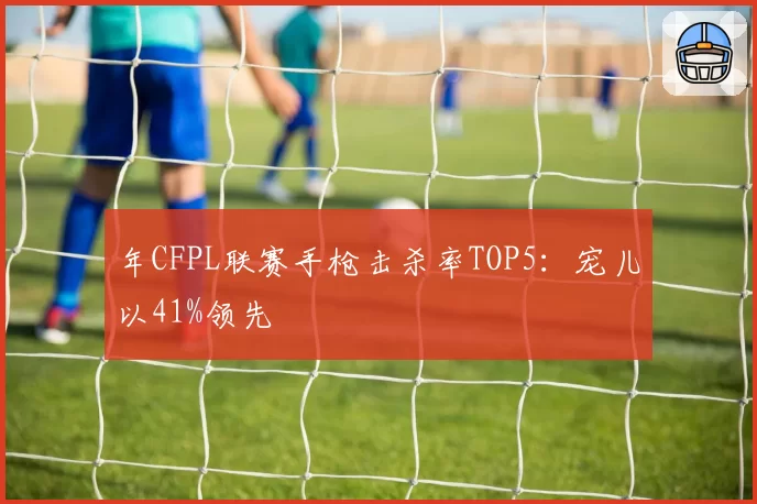 年CFPL联赛手枪击杀率TOP5:宠儿以41%领先