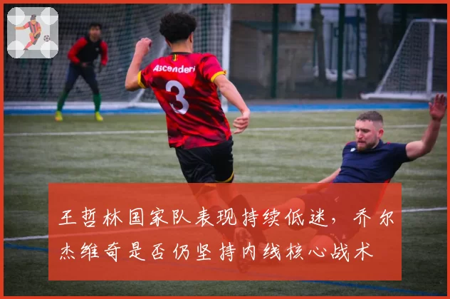 王哲林国家队表现持续低迷，乔尔杰维奇是否仍坚持内线核心战术