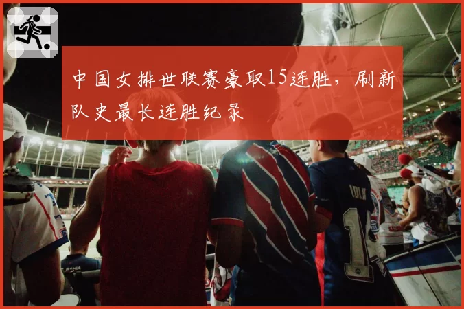 中国女排世联赛豪取15连胜,刷新队史最长连胜纪录
