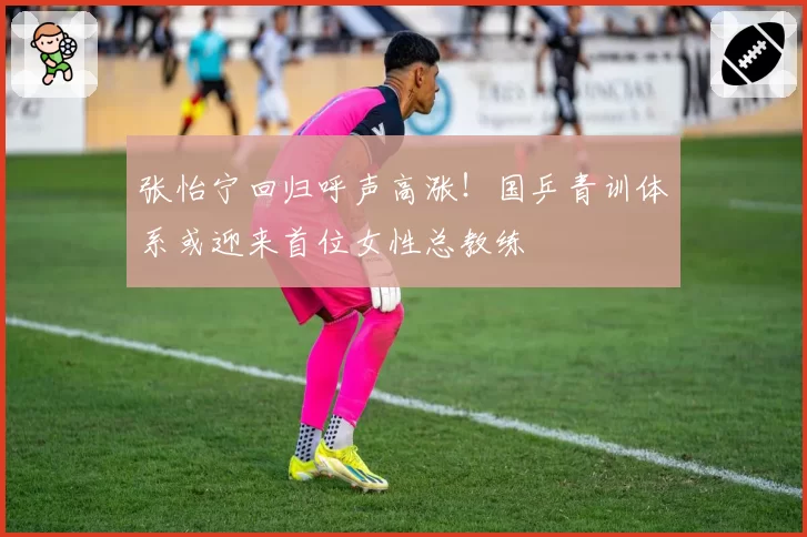 张怡宁回归呼声高涨！国乒青训体系或迎来首位女性总教练