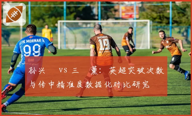 孙兴慜 vs 三笘薰:英超突破次数与传中精准度数据化对比研究