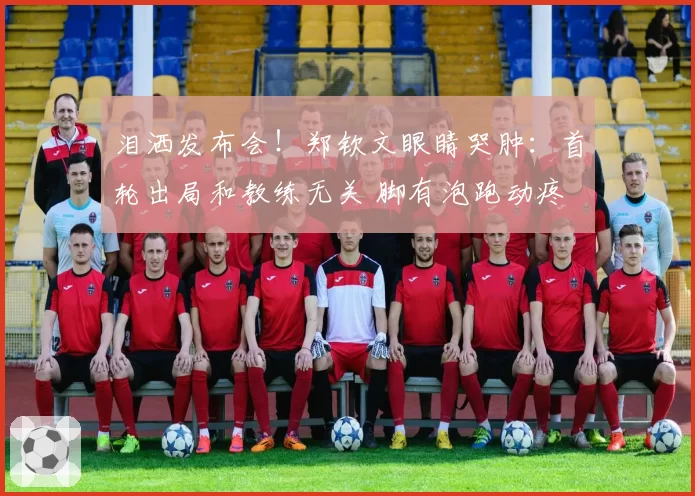 泪洒发布会!郑钦文眼睛哭肿:首轮出局和教练无关 脚有泡跑动疼