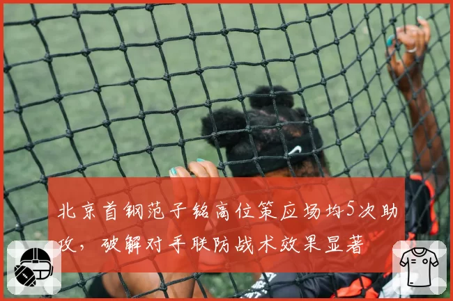 北京首钢范子铭高位策应场均5次助攻,破解对手联防战术效果显著