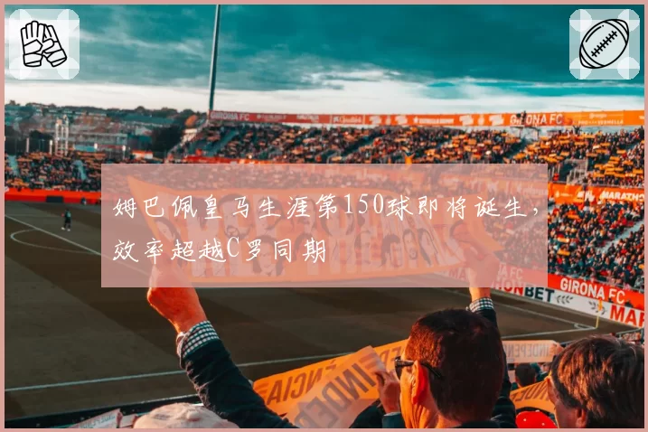 姆巴佩皇马生涯第150球即将诞生，效率超越C罗同期