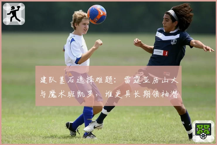 建队基石选择难题:雷霆亚历山大与魔术班凯罗,谁更具长期领袖潜质?