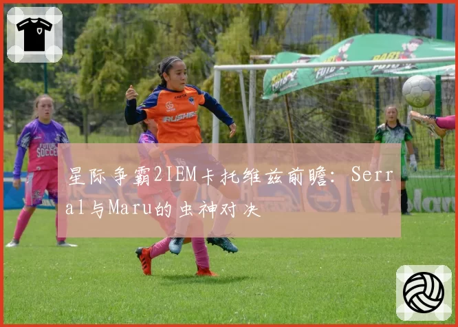星际争霸2IEM卡托维兹前瞻:Serral与Maru的虫神对决