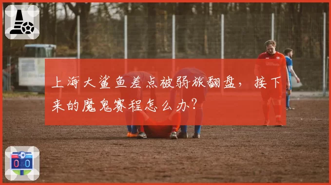 上海大鲨鱼差点被弱旅翻盘,接下来的魔鬼赛程怎么办?