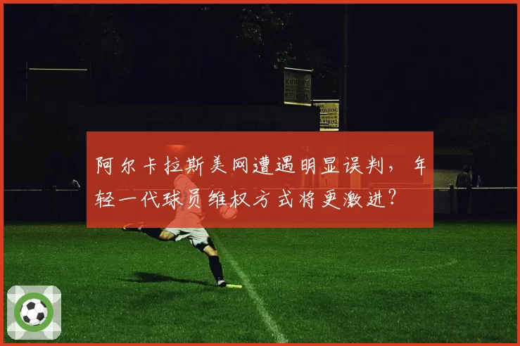 阿尔卡拉斯美网遭遇明显误判，年轻一代球员维权方式将更激进？