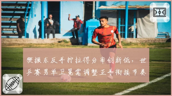 樊振东反手拧拉得分率创新低,世乒赛男单卫冕需调整正手衔接节奏