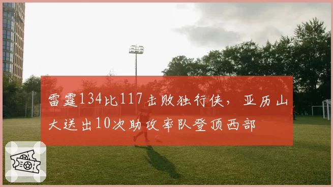 雷霆134比117击败独行侠，亚历山大送出10次助攻率队登顶西部