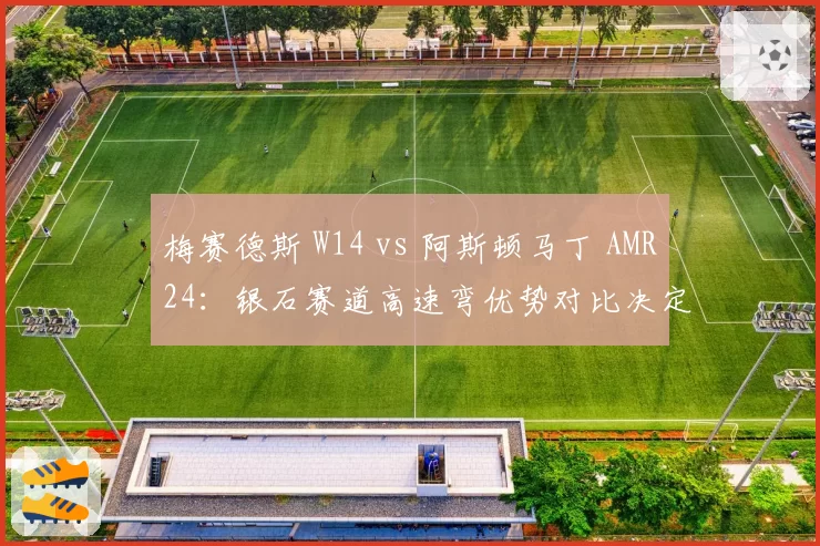 梅赛德斯 W14 vs 阿斯顿马丁 AMR24：银石赛道高速弯优势对比决定英国站胜负