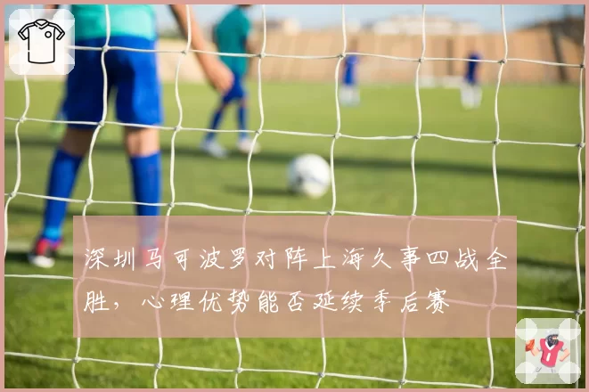 深圳马可波罗对阵上海久事四战全胜，心理优势能否延续季后赛