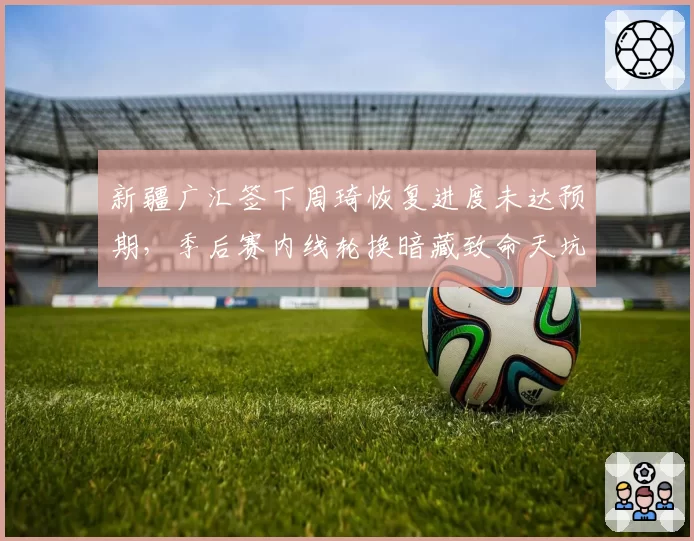 新疆广汇签下周琦恢复进度未达预期,季后赛内线轮换暗藏致命天坑