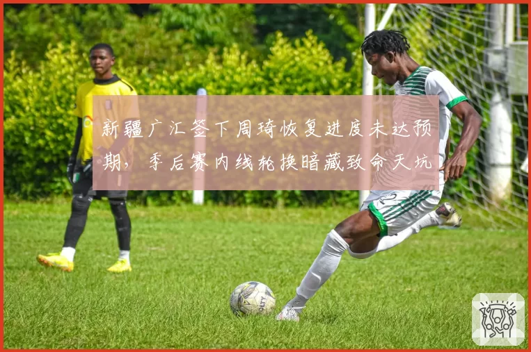 新疆广汇签下周琦恢复进度未达预期,季后赛内线轮换暗藏致命天坑