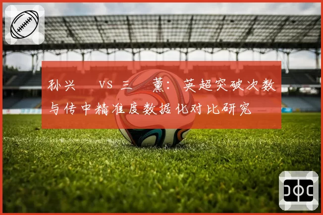 孙兴慜 vs 三笘薰:英超突破次数与传中精准度数据化对比研究