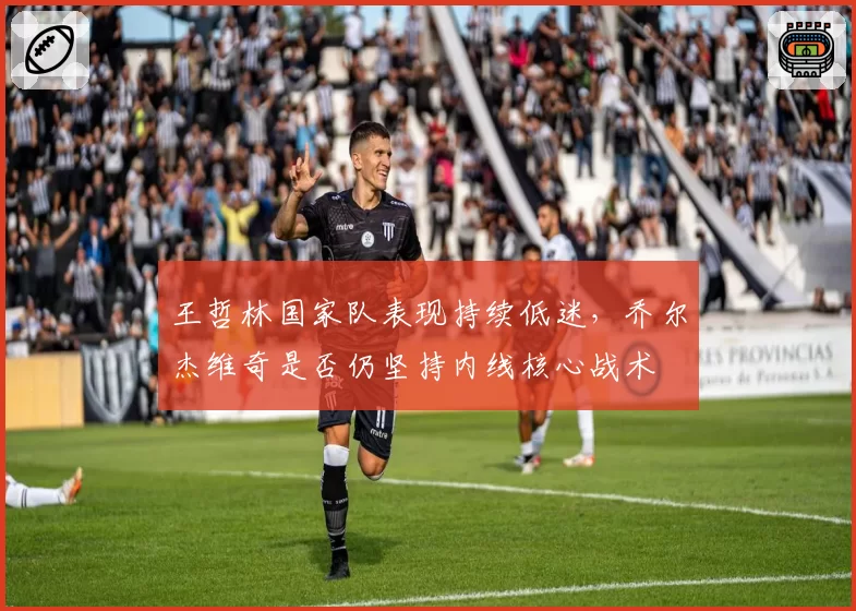 王哲林国家队表现持续低迷，乔尔杰维奇是否仍坚持内线核心战术